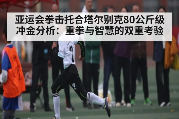 亚运会拳击托合塔尔别克80公斤级冲金分析:重拳与智慧的双重考验