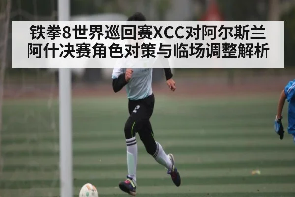 铁拳8世界巡回赛XCC对阿尔斯兰阿什决赛角色对策与临场调整解析